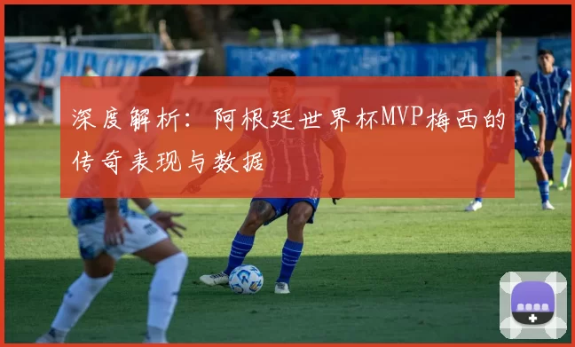 深度解析：阿根廷世界杯MVP梅西的传奇表现与数据