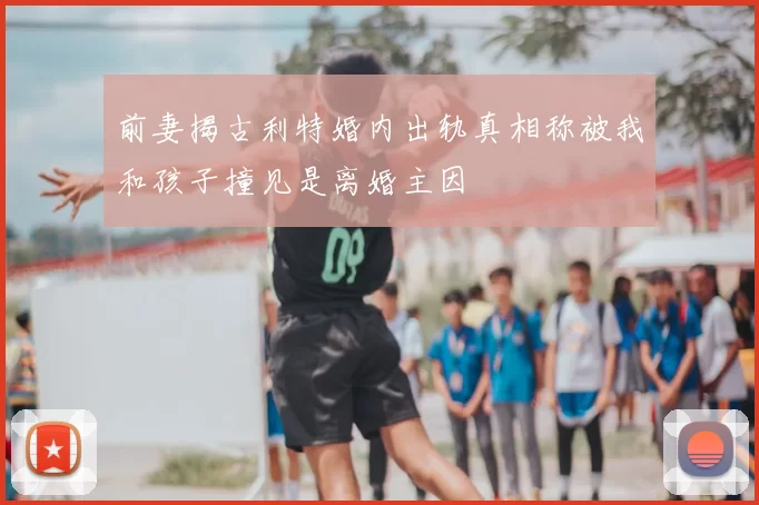 前妻揭古利特婚内出轨真相称被我和孩子撞见是离婚主因