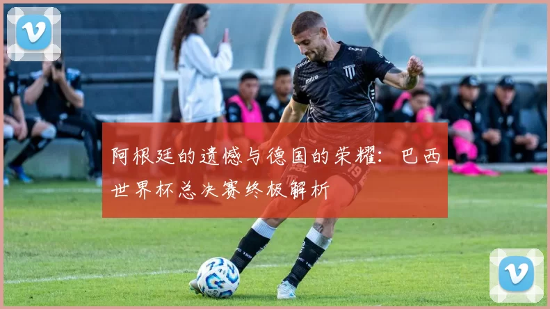 阿根廷的遗憾与德国的荣耀：巴西世界杯总决赛终极解析