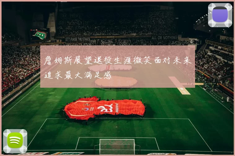 詹姆斯展望退役生涯微笑面对未来追求最大满足感
