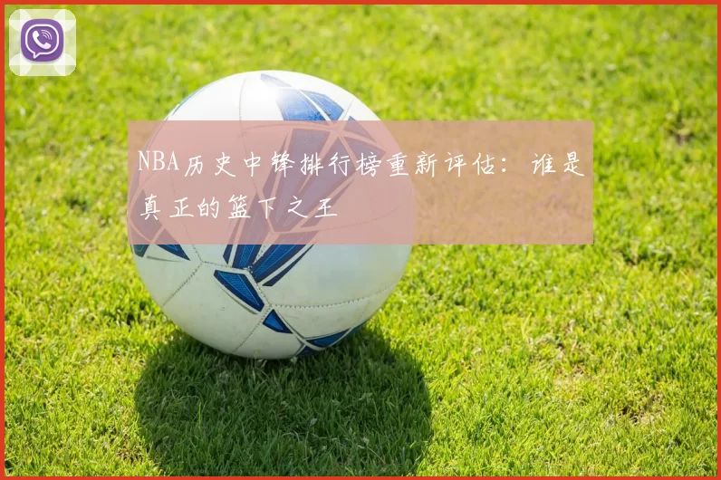 NBA历史中锋排行榜重新评估：谁是真正的篮下之王