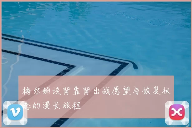 梅尔顿谈背靠背出战愿望与恢复状态的漫长旅程