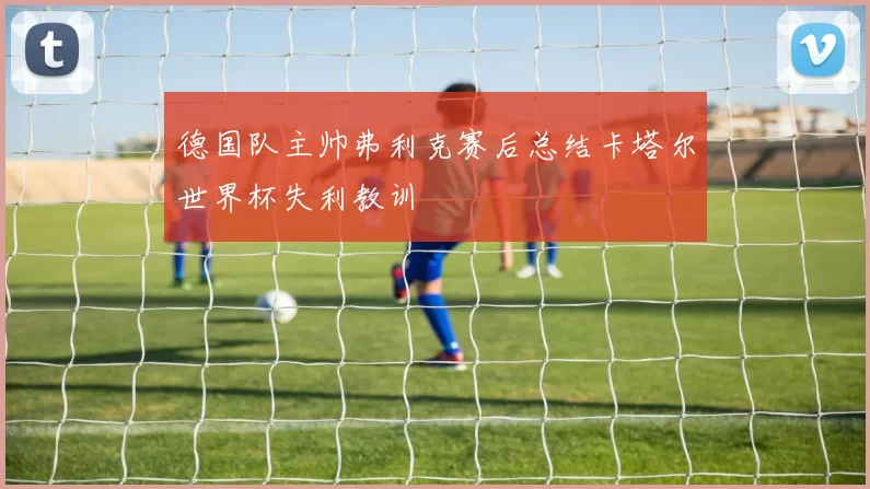 德国队主帅弗利克赛后总结卡塔尔世界杯失利教训