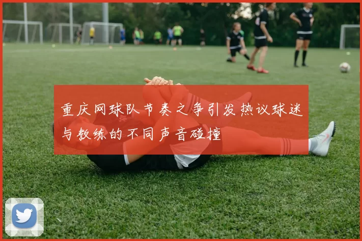 重庆网球队节奏之争引发热议球迷与教练的不同声音碰撞