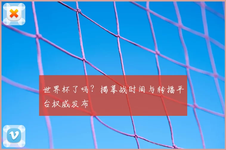 世界杯了吗？揭幕战时间与转播平台权威发布