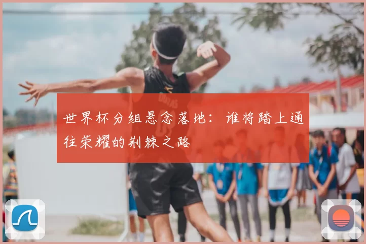 世界杯分组悬念落地:谁将踏上通往荣耀的荆棘之路