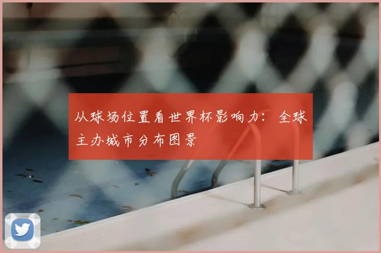 从球场位置看世界杯影响力：全球主办城市分布图景