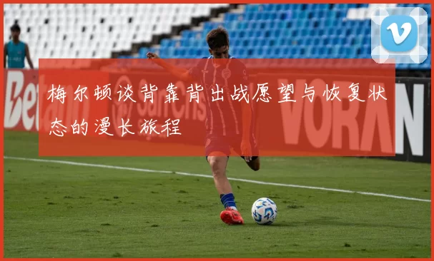 梅尔顿谈背靠背出战愿望与恢复状态的漫长旅程