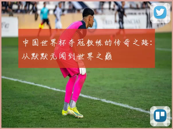 中国世界杯夺冠教练的传奇之路：从默默无闻到世界之巅
