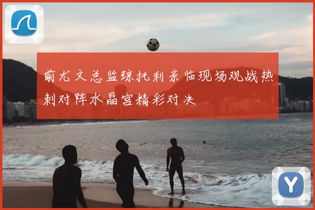 前尤文总监琼托利亲临现场观战热刺对阵水晶宫精彩对决