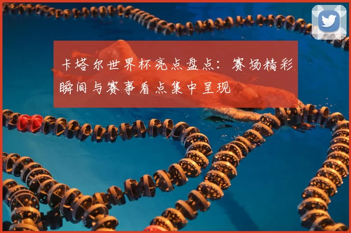 卡塔尔世界杯亮点盘点：赛场精彩瞬间与赛事看点集中呈现