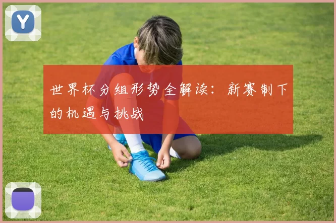 世界杯分组形势全解读:新赛制下的机遇与挑战