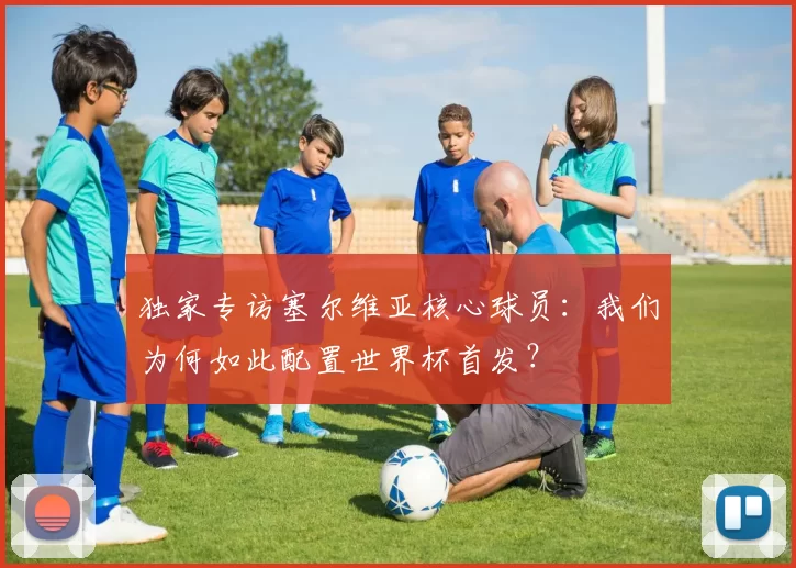 独家专访塞尔维亚核心球员:我们为何如此配置世界杯首发?