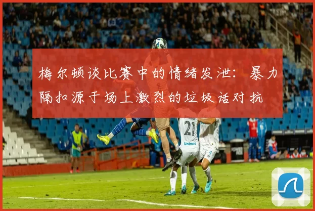 梅尔顿谈比赛中的情绪发泄：暴力隔扣源于场上激烈的垃圾话对抗