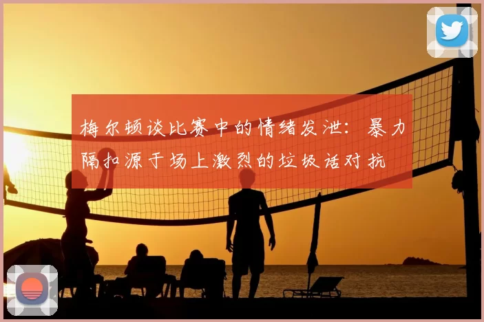 梅尔顿谈比赛中的情绪发泄：暴力隔扣源于场上激烈的垃圾话对抗