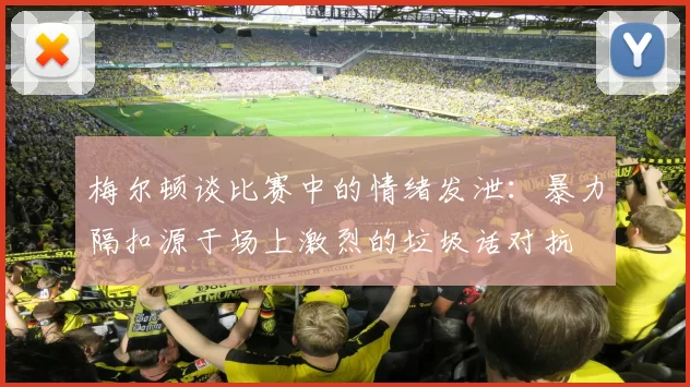 梅尔顿谈比赛中的情绪发泄：暴力隔扣源于场上激烈的垃圾话对抗