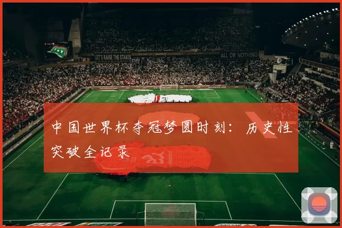 中国世界杯夺冠梦圆时刻：历史性突破全记录