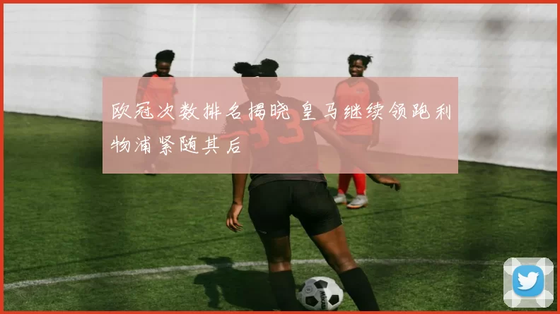 欧冠次数排名揭晓 皇马继续领跑利物浦紧随其后