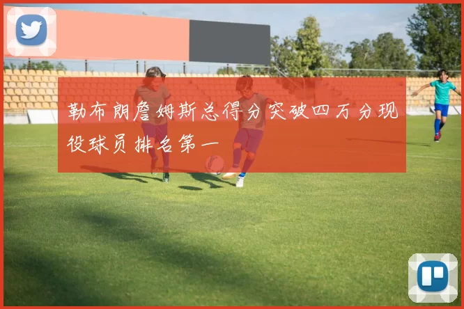 勒布朗詹姆斯总得分突破四万分现役球员排名第一
