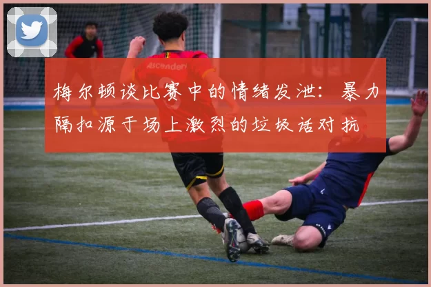 梅尔顿谈比赛中的情绪发泄:暴力隔扣源于场上激烈的垃圾话对抗