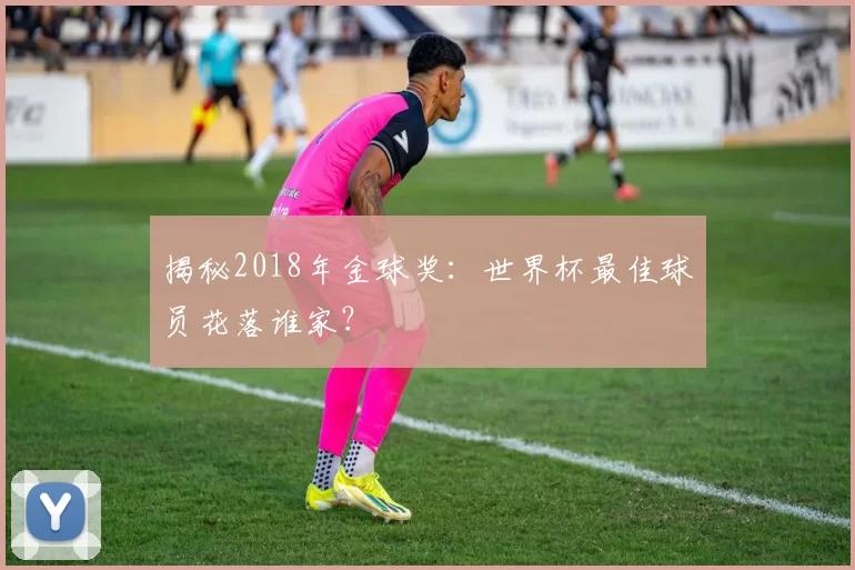 揭秘2018年金球奖:世界杯最佳球员花落谁家?