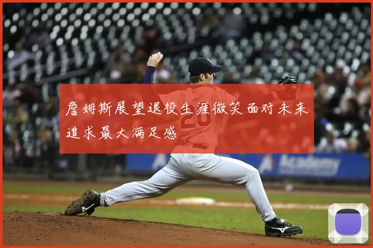 詹姆斯展望退役生涯微笑面对未来追求最大满足感