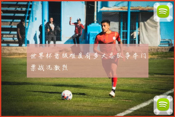 世界杯晋级难度有多大各队争夺门票战况激烈