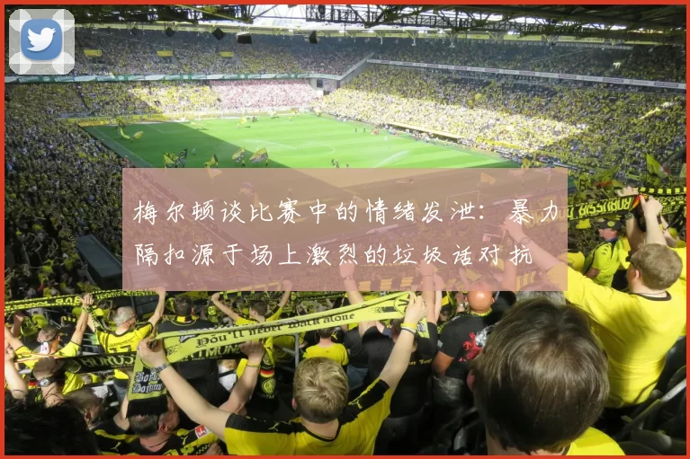 梅尔顿谈比赛中的情绪发泄:暴力隔扣源于场上激烈的垃圾话对抗