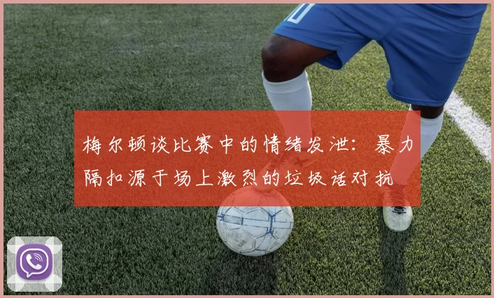 梅尔顿谈比赛中的情绪发泄：暴力隔扣源于场上激烈的垃圾话对抗