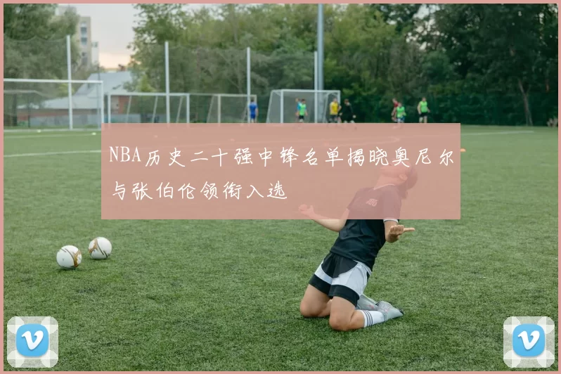 NBA历史二十强中锋名单揭晓奥尼尔与张伯伦领衔入选
