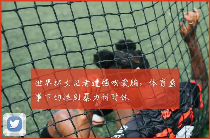 世界杯女记者遭强吻袭胸,体育盛事下的性别暴力何时休