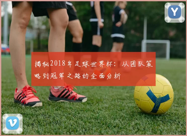 揭秘2018年足球世界杯:从团队策略到冠军之路的全面分析