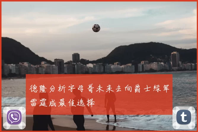 德隆分析字母哥未来去向爵士绿军雷霆成最佳选择