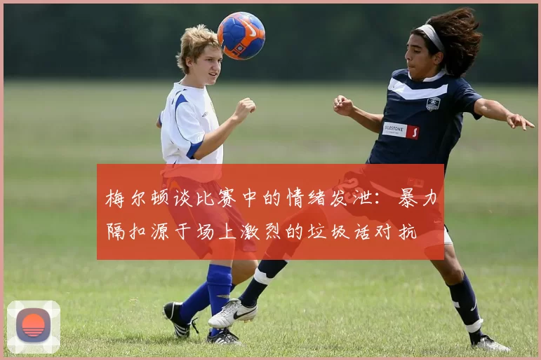 梅尔顿谈比赛中的情绪发泄：暴力隔扣源于场上激烈的垃圾话对抗