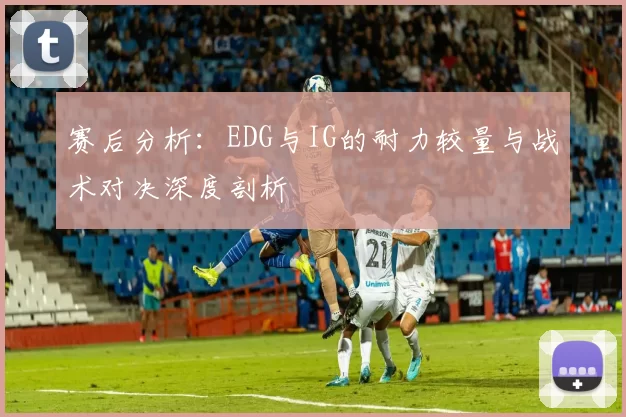赛后分析：EDG与IG的耐力较量与战术对决深度剖析