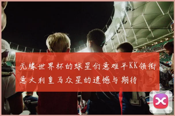 无缘世界杯的球星们意难平KK领衔意大利皇马众星的遗憾与期待