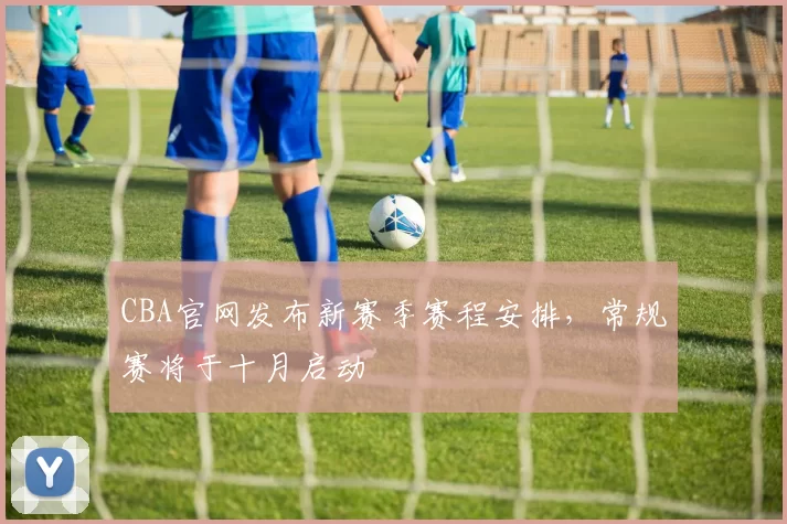 CBA官网发布新赛季赛程安排，常规赛将于十月启动