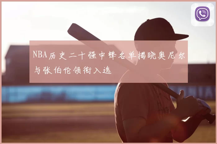 NBA历史二十强中锋名单揭晓奥尼尔与张伯伦领衔入选