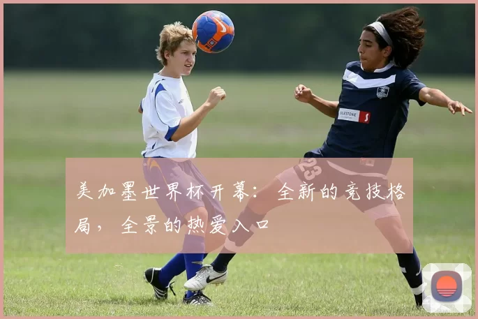 美加墨世界杯开幕:全新的竞技格局,全景的热爱入口