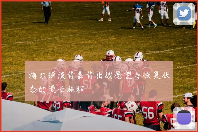 梅尔顿谈背靠背出战愿望与恢复状态的漫长旅程