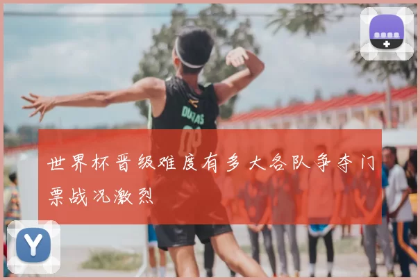 世界杯晋级难度有多大各队争夺门票战况激烈