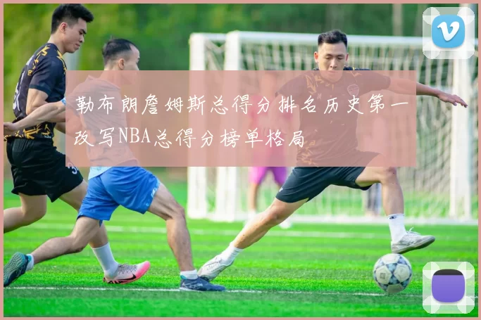勒布朗詹姆斯总得分排名历史第一改写NBA总得分榜单格局