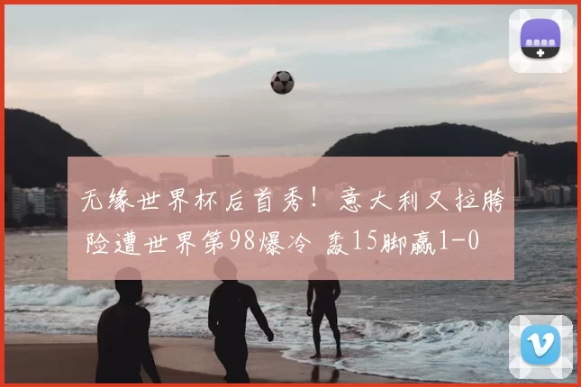 无缘世界杯后首秀！意大利又拉胯 险遭世界第98爆冷 轰15脚赢1-0