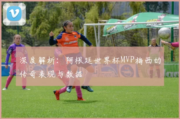 深度解析：阿根廷世界杯MVP梅西的传奇表现与数据
