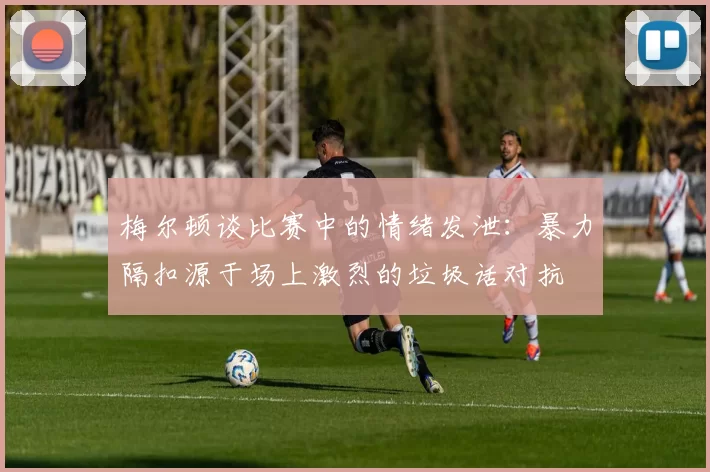 梅尔顿谈比赛中的情绪发泄:暴力隔扣源于场上激烈的垃圾话对抗