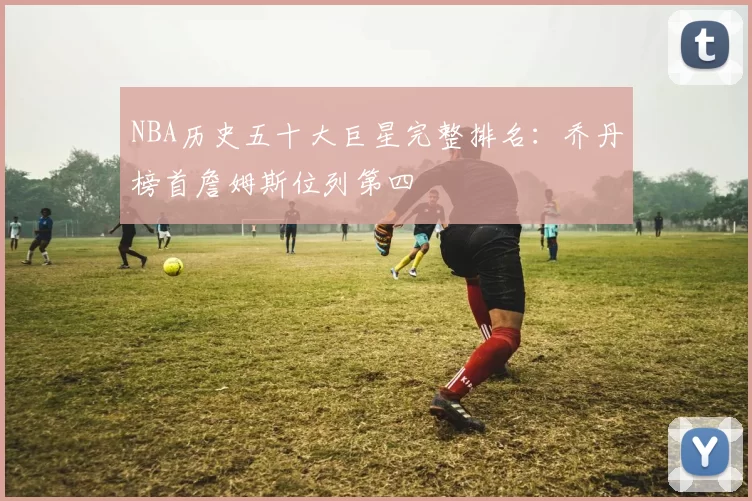 NBA历史五十大巨星完整排名:乔丹榜首詹姆斯位列第四