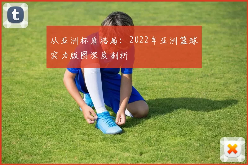 从亚洲杯看格局：2022年亚洲篮球实力版图深度剖析