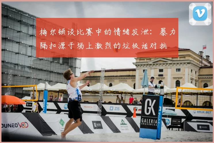 梅尔顿谈比赛中的情绪发泄：暴力隔扣源于场上激烈的垃圾话对抗