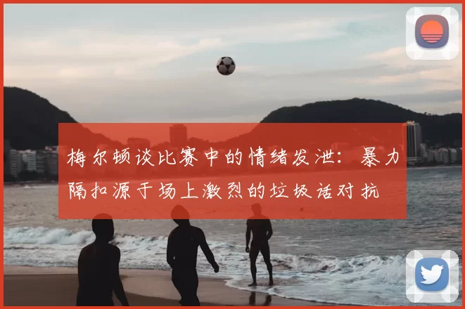 梅尔顿谈比赛中的情绪发泄：暴力隔扣源于场上激烈的垃圾话对抗