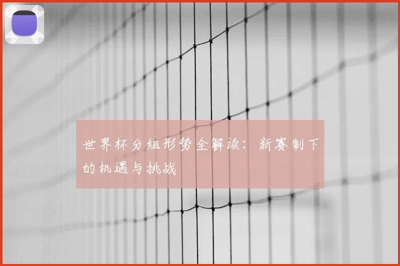 世界杯分组形势全解读:新赛制下的机遇与挑战
